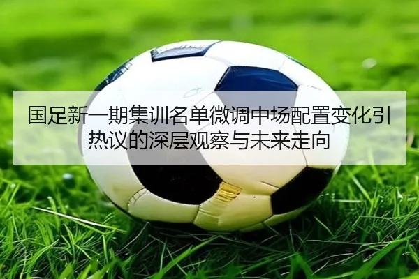国足新一期集训名单微调中场配置变化引热议的深层观察与未来走向