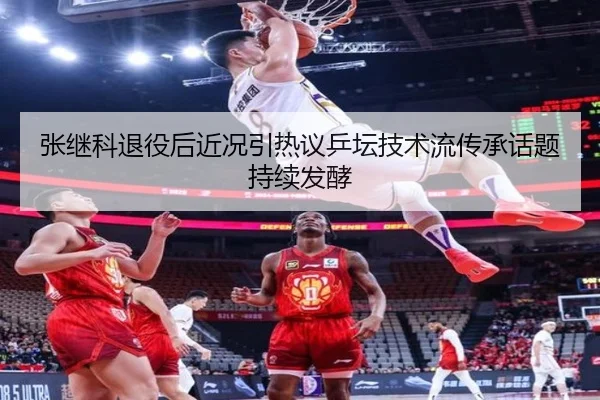 张继科退役后近况引热议乒坛技术流传承话题持续发酵