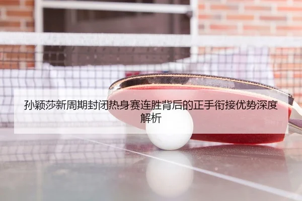 孙颖莎新周期封闭热身赛连胜背后的正手衔接优势深度解析