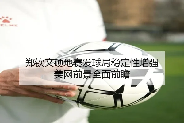 郑钦文硬地赛发球局稳定性增强 美网前景全面前瞻